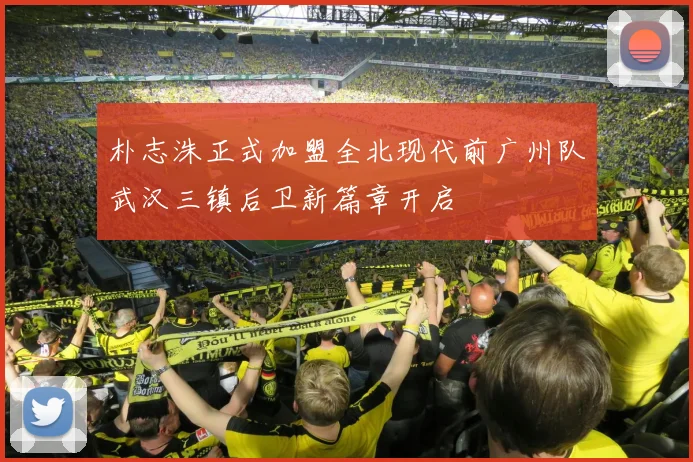 朴志洙正式加盟全北现代前广州队武汉三镇后卫新篇章开启