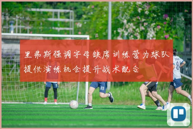 里弗斯强调字母缺席训练营为球队提供演练机会提升战术配合