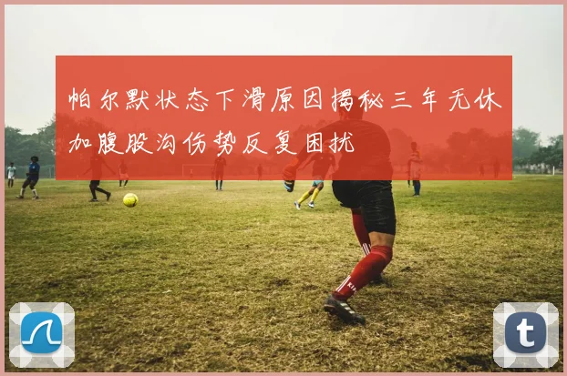 帕尔默状态下滑原因揭秘三年无休加腹股沟伤势反复困扰