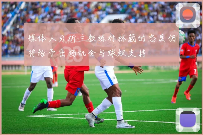 媒体人分析主教练对林葳的态度仍将给予出场机会与球权支持