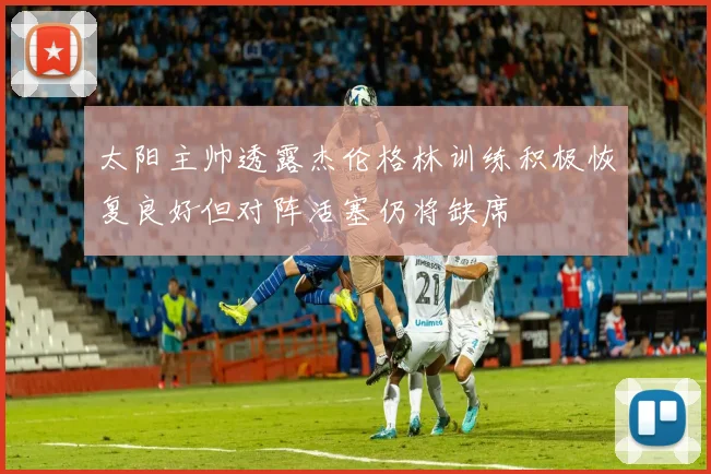 太阳主帅透露杰伦格林训练积极恢复良好但对阵活塞仍将缺席