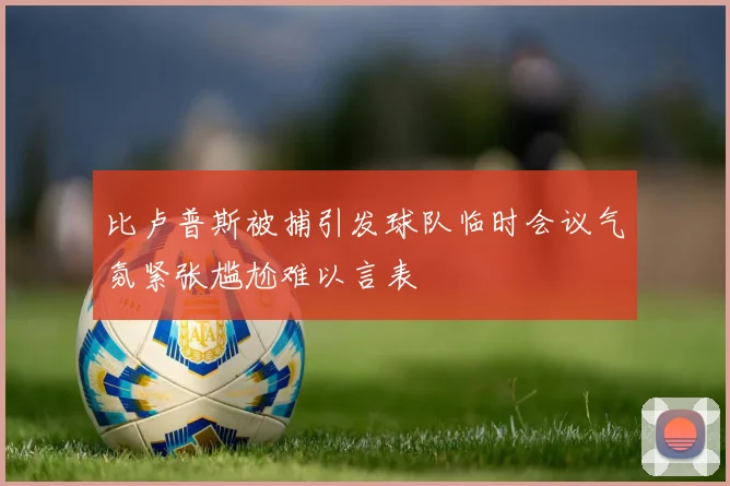 比卢普斯被捕引发球队临时会议气氛紧张尴尬难以言表