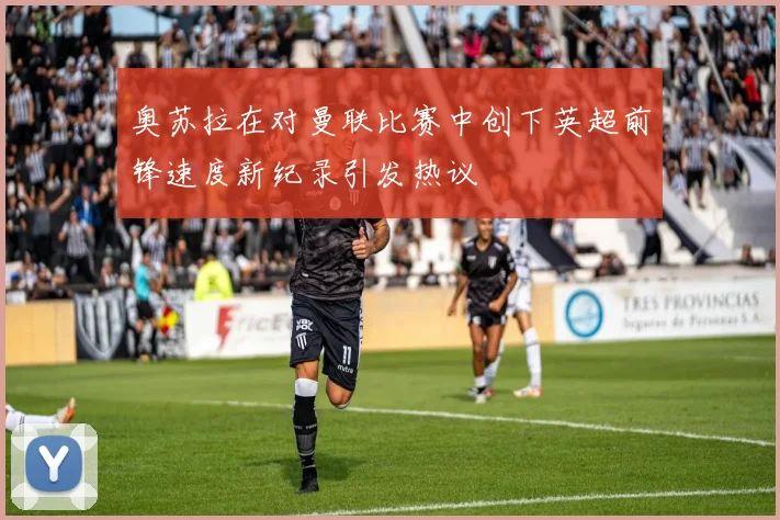 奥苏拉在对曼联比赛中创下英超前锋速度新纪录引发热议