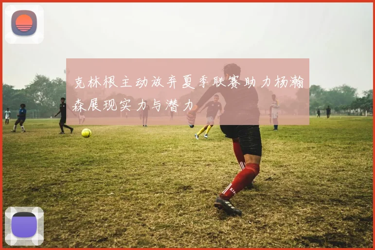 克林根主动放弃夏季联赛助力杨瀚森展现实力与潜力