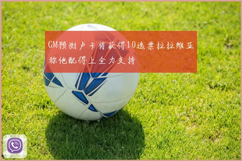 GM预测卢卡将获得10选票拉拉维亚称他配得上全力支持