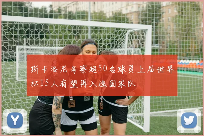 斯卡洛尼考察超50名球员上届世界杯15人有望再入选国家队