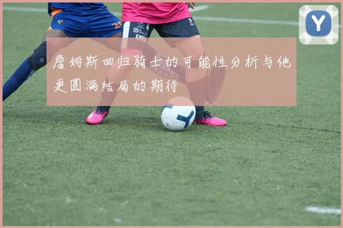 詹姆斯回归骑士的可能性分析与他更圆满结局的期待