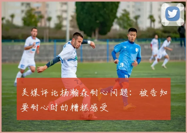 美媒评论杨瀚森耐心问题：被告知要耐心时的糟糕感受