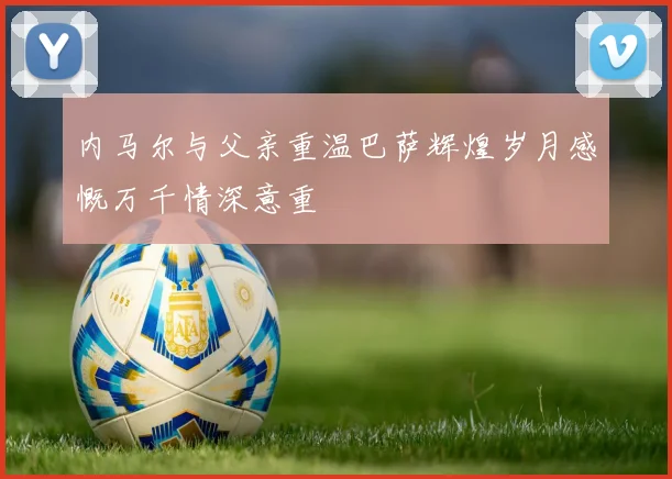 内马尔与父亲重温巴萨辉煌岁月感慨万千情深意重