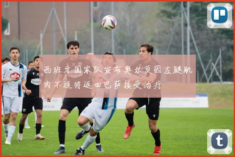 西班牙国家队宣布奥尔莫因左腿肌肉不适将返回巴萨接受治疗