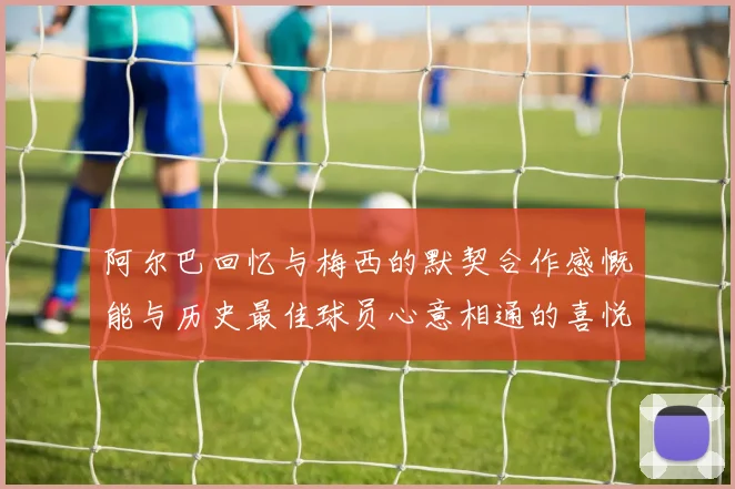 阿尔巴回忆与梅西的默契合作感慨能与历史最佳球员心意相通的喜悦