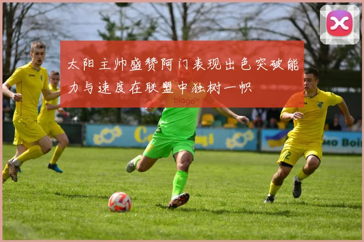 太阳主帅盛赞阿门表现出色突破能力与速度在联盟中独树一帜