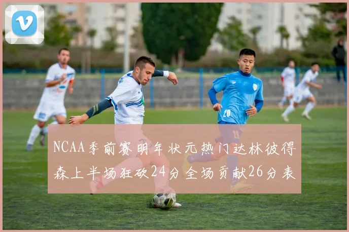 NCAA季前赛明年状元热门达林彼得森上半场狂砍24分全场贡献26分表现抢眼