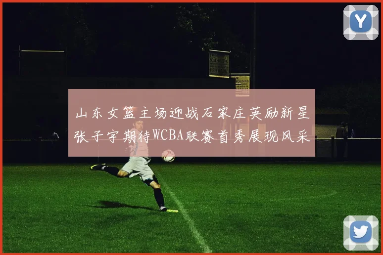 山东女篮主场迎战石家庄英励新星张子宇期待WCBA联赛首秀展现风采