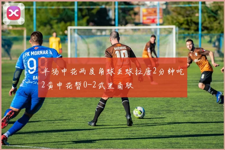 半场申花两度角球丢球拉唐2分钟吃2黄申花暂0-2武里南联