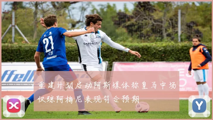 重建计划启动阿斯媒体称皇马中场仅琼阿梅尼表现符合预期